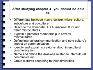 After studying chapter 4, you should be able 
to: 
• Differentiate between macro-culture, micro- culture, 
subculture and co-culture. 
• Describe the dominate U.S.A. macro-culture and 
other microcultures. 
• Explain a person’s membership in several 
microcultures. 
• Define intercultural communication and note culture’s 
impact on communication. 
• Identify and explain six axioms about intercultural 
communication. 
• Name and define the divisions related to intercultural 
communication. 
• Group cultures according to their similarities. 
