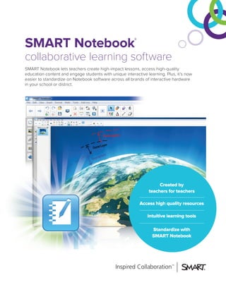 SMART Notebook®
collaborative learning software
SMART Notebook lets teachers create high-impact lessons, access high-quality
education content and engage students with unique interactive learning. Plus, it’s now
easier to standardize on Notebook software across all brands of interactive hardware
in your school or district.
Created by
teachers for teachers
Access high quality resources
Intuitive learning tools
Standardize with
SMART Notebook
 