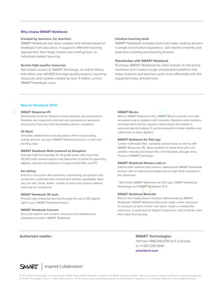 © 2014 SMART Technologies. All rights reserved. SMART Board, SMART Notebook, smarttech, the SMART logo and all SMART taglines and product logos are trademarks or registered trademarks
of SMART Technologies in the U.S. and/or other countries. All third-party product and company names are for identification purposes only and may be trademarks of their respective owners.
Authorized reseller: SMART Technologies
Toll free 1.866.518.6791 (U.S./Canada)
or +1.403.228.5940
smarttech.com
Created by teachers, for teachers
SMART Notebook has been created and refined based on
feedback from educators. It supports different teaching
approaches, from large classes and small groups, to
individual student learning.
Access high-quality resources
Get instant access to SMART Exchange, an online library
that offers over 60,000 free high-quality lessons, teaching
resources and content created by over 3 million current
SMART Notebook users.
Intuitive learning tools
SMART Notebook includes tools that make creating lessons
a simple and intuitive experience. Get started instantly and
save time creating and teaching lessons.
Standardize with SMART Notebook
Purchase SMART Notebook for other brands of interactive
hardware and create a single standardized platform that
helps students and teachers work more effectively with the
equipment they already have.
Why choose SMART Notebook:
New for Notebook 2014:
SMART Response VE
Seamlessly transition between lesson delivery and assessment.
Students can respond to planned and spontaneous questions
and quizzes from any Internet-enabled device, anywhere.
XC Basic
Stimulate collaboration and discussion while incorporating
mobile devices into your SMART Notebook lessons in new and
exciting ways.
SMART Notebook Math powered by Geogebra
Improve math functionality for all grade levels with more than
55,000 math content objects and interactive activities for geometry,
algebra, calculus and statistics. It supports both Mac and PC.
Ink editing
Enhance instruction with automatic handwriting recognition and
conversion combined with intuitive text editing capabilities. Now
you can edit, move, delete, modify or insert text objects without
reaching for a keyboard.
SMART Notebook 3D tools
Provide truly immersive learning through the use of 3D objects
right in your SMART Notebook lesson.
SMART Notebook Connect
Find and explore new content, resources and professional
development within SMART Notebook.
SMART Blocks
New to SMART Notebook 14.2, SMART Blocks provide a fun and
innovative way to explore math concepts. Students write numbers
and drop them into the equation block where the answer is
automatically formulated. It can be tailored for simple addition and
subtraction to basic algebra.
SMART Notebook for iPad app
Create multimedia files, complete assessments on the fly with
SMART Response VE, allow students to share work with one
another instantly and import files from Dropbox, Google drive,
iTunes or SMART Exchange.
SMART Notebook Maestro add-on
Interact with content and conduct collaborative SMART Notebook
lessons with an interactive display and a single iPad anywhere in
the classroom.
* Must have SMART Notebook for iPad app, SMART Notebook
Advantage and SMART Notebook 14.2
SMART Notebook Recorder
Record and replay lesson activities without leaving SMART
Notebook. SMART Notebook Recorder helps create resources
for students to learn at their own pace, inside or outside the
classroom. A great tool for flipped classrooms, with small file sizes
that make sharing easy.
 