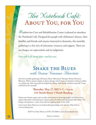 The Notebook Café:
        About You, for You
Meadowview Care and Rehabilitation Center is pleased to introduce
the Notebook Café. Designed for people with Alzheimer’s disease, their
families and friends and anyone interested in dementia, this monthly
gathering is a fun mix of relaxation, resources and support. There are
no charges, no expectations and no judgments.

Our café is all about you—and for you.



                    Shake the Blues
                with Donna Newman-Bluestein
Our first monthly gathering will feature Dance Movement Therapist Donna Newman-
Bluestein. With a master’s degree in dance therapy and 34 years of experience, Donna’s ability
to combine joy with movement has helped her clients, their family members and staff. Come
and find out for yourself!

                    Thursday, May 17, 2012 • 2 – 4 p.m.
                     134 North Street • North Reading
Donna uses humor, props and everyday movements to encourage people with dementia to
express themselves and experience a greater sense of vitality and connection with others. She
brings a loving heart, a sense of joy and toe-tapping music to her work.
Learn more about Donna at www.dancetherapymusings.com and one of her tools at
www.octaband.com.

             RSVP to Claire Henry at (978) 276-2000 or claire.henry@sunh.com.

                                       Drop-ins welcome.
 