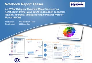 Notebook Report Teaser
An IWOM Category Overview Report focused on
notebook in China: your guide to notebook consumer
insight and digital intelligence from Internet Word of
Mouth (IWOM)
Production:    CIC Notebook Team
Time Period:   2008 Jan-Dec




                                                         © 2009 CIC
 