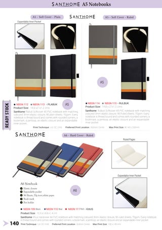 Product Size: 14.8 x21x1.2 cms Product Size: 14.8 x 21x1.2 cms
NBSN 112 NBSN 113 - PLABUK
Santhome Plabuk Softcover A5 PVC notebook with matching
coloured 3mm elastic closure, 96 plain sheets, 70gsm. Every
notebook is thread bound and comes with rounded corners, a
bookmark, a penloop, an elastic closure and an expandable
inner pocket.
NBSN 114 NBSN 115 - RULBUK
Santhome Rulbuk Softcover A5 PVC notebook with matching
coloured 3mm elastic closure, 96 Ruled sheets, 70gsm. Every
notebook is thread bound and comes with rounded corners, a
bookmark, a penloop, an elastic closure and an expandable
inner pocket.
A5 - Soft Cover - Plain A5 - Soft Cover - Ruled
A5
Expandable Inner Pocket
140
A5 Notebooks
Print Technique : UV, SC, Emb Preferred Print Location : Bottom Center Max Print Size: W140 x 205mm
Product Size: 10.5 x14.8 x1.4 cm
A6
A6 - Hard Cover - Ruled
NBSN 109 NBSN 110 NBSN 111 - KHUS
Santhome Khus Hardcover A6 PVC notebook with matching coloured 3mm elastic closure, 96 ruled sheets, 70gsm. Every notebook
is thread bound and comes with rounded corners, a bookmark, a penloop, an elastic closure and an expandable inner pocket.
A6 Notebook
Ruled Pages
Expandable Inner Pocket
Print Technique : UV, SC, Emb Preferred Print Location : Bottom Center Max Print Size: 100 x 140 mm
A5
Black Blue Red
 