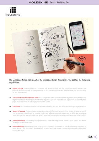 NotesApp:
135
Internal Memory: Moleskine Pen+ can store up to 1,000 pages (5 Notebooks) by itself without being connected to
smart devices. Once you connect Moleskine Pen+ to smart device, the app will automatically archive the notes by date,
location and page.
Easy Share: Your handwritten contents can be shared via the app and SNS, and can be sent email by a single pen-action.
Record & Playback: Playback the pen stroke data or the audio ﬁle that is synced with the strokes. A digital version of
your stroke data and audio will be stored in the App and will be accessible anywhere you go. While you record your
voice during writing, you can replay your written notes and recorded voice simultaneously according to the timeline.
Data reproduction: Your drawing can be exported in a scale-able image format, namely SVG or PNG or JPG, which
allows you to reproduce them.
The Moleskine Notes App is part of the Moleskine Smart Writing Set. The set has the following
capabilities:
Digital Storage: Moleskine Pen+ is a smartpen that writes on paper but also mirrors into smart devices. The
pressure recognition of pen tip is very sensitive. So your handwritten notes and sketches have just as much detail
as your physical ones!
•
•
•
•
•
•
Transcribe & Search handwritten notes: Your handwritten notes can transcribe into digital text through MyScript’s
engine. Once handwritten text is transcribed into digital text, you can export the data, tag content, or search by note
pages. Your search results will display notes on the screen.
Smart Writing Set
 