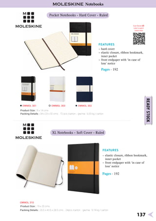 Pocket Notebooks - Hard Cover - Ruled
XL Notebooks - Soft Cover - Ruled
OWMOL 310
Product Size : 9 x 14 cms
Pages - 192
Product Size : 19 x 25 cms
Pages - 192
Scan Below QR
code to watch
brand video
OWMOL 301 OWMOL 303 OWMOL 302
137
Notebooks
Packing Details : 34 x 23 x 32 cms ; 72 pcs /carton ; gw/nw: 6.53 kg / carton
Packing Details : 20.5 x 43.5 x 28.5 cms ; 24pcs /carton ; gw/nw: 9.74 kg / carton
 