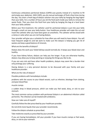 10
Continuous ambulatory peritoneal dialysis (CAPD) uses gravity instead of a machine to fill
and empty your abdomen. With CAPD, you do manual exchanges of fluid a few times during
the day. You drain a fresh bag of dialysis solution into your belly by hanging the bag higher
than your belly. For a number of hours you let the fluid work inside your belly to remove the
waste fluids. Then you drain the fluid from your belly by hanging the bag at a level lower
than your belly catheter.
Before your first treatment, the catheter used for peritoneal dialysis is put into your belly
through a small cut near your belly button. Your healthcare provider will make the cut and
insert the catheter after you have been given an anesthetic. The catheter will be closed with
a clamp or valve when you are not having dialysis.
Your provider will give you a schedule for how often you will need to have dialysis. You will
have frequent weigh-ins and lab work to make sure the dialysis is helping you get rid of
wastes and keep a good balance of minerals.
What are the benefits of dialysis?
Dialysis does the work your failed kidneys would normally do. It keeps your blood clean and
healthy.
If you have kidney failure, dialysis can help you live longer. If you are otherwise healthy,
dialysis may allow you to keep working or enjoying the things you like to do.
If you are very sick and have other health problems, dialysis may seem like a burden that
only prolongs your suffering.
Having dialysis is a very personal decision to be discussed with your family and your
healthcare provider.
What are the risks of dialysis?
Possible problems with hemodialysis include:
problems with the access to your blood vessels, such as infection, blockage from clotting,
and poor blood flow
muscle cramps
a sudden drop in blood pressure, which can make you feel weak, dizzy, or sick to your
stomach.
The most common serious problem with peritoneal dialysis is an abdominal infection called
peritonitis. The infection can be treated with antibiotics.
How can I take care of myself?
Carefully follow the diet prescribed by your healthcare provider.
Do not drink more liquids than your provider recommends.
Follow the dialysis schedule as prescribed.
Take medicines exactly as prescribed by your provider.
If you are having hemodialysis, tell your provider if you have muscle cramps or feel weak,
dizzy, or sick to your stomach.
 