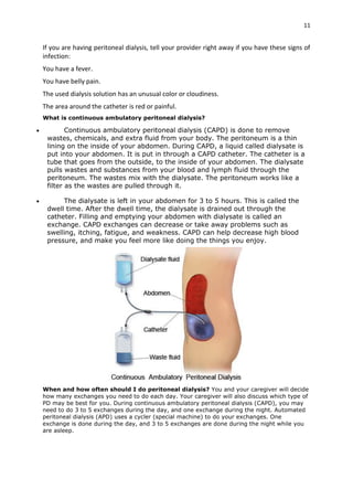 11
If you are having peritoneal dialysis, tell your provider right away if you have these signs of
infection:
You have a fever.
You have belly pain.
The used dialysis solution has an unusual color or cloudiness.
The area around the catheter is red or painful.
What is continuous ambulatory peritoneal dialysis?
 Continuous ambulatory peritoneal dialysis (CAPD) is done to remove
wastes, chemicals, and extra fluid from your body. The peritoneum is a thin
lining on the inside of your abdomen. During CAPD, a liquid called dialysate is
put into your abdomen. It is put in through a CAPD catheter. The catheter is a
tube that goes from the outside, to the inside of your abdomen. The dialysate
pulls wastes and substances from your blood and lymph fluid through the
peritoneum. The wastes mix with the dialysate. The peritoneum works like a
filter as the wastes are pulled through it.
 The dialysate is left in your abdomen for 3 to 5 hours. This is called the
dwell time. After the dwell time, the dialysate is drained out through the
catheter. Filling and emptying your abdomen with dialysate is called an
exchange. CAPD exchanges can decrease or take away problems such as
swelling, itching, fatigue, and weakness. CAPD can help decrease high blood
pressure, and make you feel more like doing the things you enjoy.
When and how often should I do peritoneal dialysis? You and your caregiver will decide
how many exchanges you need to do each day. Your caregiver will also discuss which type of
PD may be best for you. During continuous ambulatory peritoneal dialysis (CAPD), you may
need to do 3 to 5 exchanges during the day, and one exchange during the night. Automated
peritoneal dialysis (APD) uses a cycler (special machine) to do your exchanges. One
exchange is done during the day, and 3 to 5 exchanges are done during the night while you
are asleep.
 