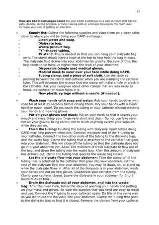 12
How are CAPD exchanges done? Do your CAPD exchanges in a well-lit room that has no
pets, dander, strong breezes, or fans. Having pets or a breeze blowing in the room may
increase your risk of getting an infection.
 Supply list: Collect the following supplies and place them on a clean table
close to where you will be doing your CAPD exchange:
o Clean water and soap.
o Dialysate bag.
o Waste product bag.
o "Y"-shaped tubing.
o IV stand. This is needed so that you can hang your dialysate bag
on it. The stand should have a hook at the top to help hold the bag in place.
The dialysate fluid drains into your abdomen by gravity. Because of this, the
bag needs to be hung up higher than the level of your abdomen.
o Disposable (single use) medical gloves.
o Medical mask to wear over your face while doing CAPD.
o Tubing clamp, and a piece of soft cloth. Use the cloth as
padding between the clamp and catheter when you are clamping the catheter
tube. This will decrease the chance that the clamp will make a hole or crack in
the catheter. Ask your caregiver about other clamps that are less likely to
break the catheter or make holes in it.
o New plastic syringe without a needle (if needed).
 Wash your hands with soap and water: Rub your hands together with
soap for at least 15 seconds before rinsing them. Dry your hands with a clean
towel or paper towel. Do not touch the tubing or your catheter without washing
your hands and wearing gloves.
 Put on your gloves and mask: Put on your mask so that it covers your
mouth and nose. Keep your fingernails short and clean. Do not use fake nails.
Put on your gloves, being careful not to touch anything except your supplies
while they are on.
 Flush the tubing: Flushing the tubing with dialysate liquid before doing
CAPD may help prevent infections. Connect the lower end of the Y tubing to
your catheter. Connect the two other ends of the tubing to the dialysate bag,
and the waste bag. Clamp the tubing that is attached to the catheter that goes
into your abdomen. This will close off the tubing so that the dialysate does not
go into your abdomen yet. Allow 100 milliliters of fresh dialysate to flow out of
the bag, and down the tubing into the waste bag. After this amount of dialysate
has drained out, clamp the tubing that goes to the waste bag closed.
 Let the dialysate flow into your abdomen: Take the clamp off of the
tubing that is attached to the catheter that goes into your abdomen. Let the
rest of the dialysate flow into your abdomen. You may lie down, sit, or stand up
while the dialysate flows in. After all of the dialysate is in your abdomen, wash
your hands and put on new gloves. Disconnect your catheter from the tubing.
Clamp your catheter closed. Leave the dialysate in your abdomen for 3 to 5
hours of dwell time.
 Drain the dialysate out of your abdomen, and into the waste
bag: After the dwell time, follow the steps of washing your hands and putting
on your mask and gloves. Be sure the supplies that you need are easy to reach
and use. Connect the Y tubing to your catheter again. Do this in the same way
as you did to put the dialysate into your abdomen. Clamp the tubing that goes
to the dialysate bag so that it is closed. Remove the clamps from your catheter
 