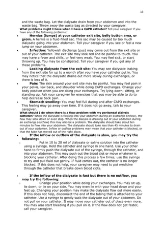 13
and the waste bag. Let the dialysate drain from your abdomen and into the
waste bag. Throw away the waste bag as directed by your caregiver.
What problems might I have when I have a CAPD catheter? Tell your caregiver if you
have any of the following problems:
 Hernias (lumps) at your catheter exit site, belly button area, or
groin. A hernia is a fluid-filled sac. This sac may be caused by too much
dialysate going into your abdomen. Tell your caregiver if you see or feel a new
lump on your abdomen.
 Infection: Yellowish discharge (pus) may come out from the exit site or
out of your catheter. The exit site may look red and be painful to touch. You
may have a fever and chills, or feel very weak. You may feel sick, or start
throwing up. You may be constipated. Tell your caregiver if you get any of
these problems.
 Leaking dialysate from the exit site: You may see dialysate leaking
from the exit site for up to a month after you have your catheter put in. You
may notice that the dialysate drains out more slowly during exchanges, or
there is less of it.
 Pain: The skin around your exit site may be painful. You may feel pain in
your pelvis, low back, and shoulder while doing CAPD exchanges. Change your
body position when you are doing your exchanges. Try lying down, sitting, or
standing up. Ask your caregiver for exercises that you may be able to do to
help decrease back pain.
 Stomach swelling: You may feel full during and after CAPD exchanges.
This feeling may go away over time. If it does not go away, talk to your
caregiver.
What should I do when there is a flow problem with my peritoneal dialysis
catheter? When the dialysate is flowing into your abdomen during an exchange (inflow), the
flow may slow down or even stop. When the dialysis is draining out of your abdomen during
an exchange (outflow) this may also be a problem. The dialysate should take about ten
minutes to flow into your abdomen. The dialysate should take less than 45 minutes to drain
out of your abdomen. Inflow or outflow problems may mean that your catheter is blocked, or
that the tube has moved out of the right place.
 If the inflow or outflow of the dialysate is slow, you may try the
following:
o Put in 10 to 20 ml of dialysate or saline solution into the catheter
using a syringe. Hold the catheter and syringe in one hand. Use your other
hand to firmly push the dialysate out of the syringe, through the catheter, and
into your abdomen. This may push out the blood clot or move whatever is
blocking your catheter. After doing this process a few times, use the syringe
to try and pull fluid out gently. If fluid comes out, the catheter is no longer
blocked. If this does not help, your caregiver may need to put medicine
through the catheter that breaks down blood clots.
 If the inflow of the dialysate is fast but there is no outflow, you
may try the following:
o Change your position while doing your exchanges. You may sit up,
lie down, or lie on your side. You may even lie with your head down and your
feet up. Changing your position may make the dialysate flow out more easily.
If this does not help, disconnect the end of the tubing that is attached to your
catheter. Use a syringe to gently suck the dialysate out of your abdomen. Do
not pull on your catheter. It may move your catheter out of place even more.
You may also start bleeding if you pull on it. If the flow does not get faster,
call your caregiver.
 