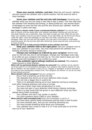 15
 Clean your wound, catheter, and skin: Wipe the exit wound, catheter,
and skin around the catheter with a sterile solution. Pat the area dry with a
clean bandage.
 Cover your catheter and the exit site with bandages: Covering your
catheter when you are not using it may help it stay in place. This may help stop
the catheter from bending and kinking, or being pulled out. Use several layers
of bandages to cover the exit site and the skin around your catheter. Hold the
bandages in place with tape.
Can I bath or shower while I have a peritoneal dialysis catheter? You cannot take a
bath or shower until two weeks after your catheter was placed. Getting your exit site wet
may delay healing. Use a washcloth, soap, and water to wash your skin. When the exit site
heals, your caregiver may let you take a shower. If you take baths, do not let the exit site go
under the water. Leave the bandages on until after your bath, and then put on new
bandages. After your exit site has fully healed, you may swim in the ocean or chlorinated
swimming pools. Dry the exit site right after swimming. Avoid using hot tubs, and swimming
in rivers or ponds.
What else can I do to help prevent infection at the catheter exit site?
 Keep your catheter held in the right place: Ask your caregiver how to
tape your catheter to your body. This may help prevent the catheter from
twisting and being moved or pulled out.
 Change your bandages as ordered by your caregiver: Germs may
grow on the exit site and on old bandages. Change your bandages every day,
or as often as your caregiver has told you to. You may need to keep your exit
site covered with bandages for six months to a year.
 Take antibiotic (germ-killing) medicine as ordered: This medicine
helps prevent or treat infection.
When will my peritoneal dialysis catheter be removed? Your catheter can be used for
up to two years if it is not blocked or damaged. Your caregiver may need to remove it if you
get an infection. He may replace it when it is cut, clogged, or damaged. It will be removed if
you need to have hemodialysis instead of PD. Your caregiver will remove it if you do not need
to have dialysis anymore.
When should I call my caregiver? Call your caregiver if:
 Pus or fluid is draining out of the exit site.
 The dialysate that drains out of your abdomen looks cloudy.
 The exit site is bigger than it used to be.
 There is no dialysate flowing out of your abdomen during an exchange,
even after changing positions and using a syringe.
 You have a fever (high body temperature) or chills.
 You have dull pain in your abdomen while doing a dialysis exchange.
 There is a new bump that has grown in your abdomen since you have
started doing CAPD exchanges.
 Your catheter exit site is red, tender or painful.
 You have questions about CAPD or your catheter.
When should I seek immediate help? Seek care immediately or call 911 if:
 You have hard, painful bowel movements and the stool is hard to pass.
 You have stomach pain, and you are vomiting (throwing up).
 You have trouble breathing while doing your exchanges.
 Your catheter has a crack or hole in it, or it has come part or all of the
way out of your abdomen.
 