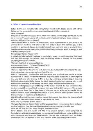 16
4. What is the Peritoneal Dialysis
Before dialysis was available, total kidney failure meant death. Today, people with kidney
failure can live because of treatments such as dialysis and kidney transplant.
What is dialysis?
Dialysis is a way of cleaning your blood when your kidneys can no longer do the job. It gets
rid of your body's wastes, extra salt and water, and helps to control your blood pressure.
Are there different types of dialysis?
There are two kinds of dialysis. In hemodialysis, blood is pumped out of your body to an
artificial kidney machine, and returned to your body by tubes that connect you to the
machine. In peritoneal dialysis, the inside lining of your own belly acts as a natural filter.
Wastes are taken out by means of a cleansing fluid called dialysate, which is washed in and
out of your belly in cycles.
How does peritoneal dialysis work?
A soft plastic tube (catheter) is placed in your belly by surgery. A sterile cleansing fluid is put
into your belly through this catheter. After the filtering process is finished, the fluid leaves
your body through the catheter.
There are two kinds of peritoneal dialysis:
Continuous Ambulatory Peritoneal Dialysis (CAPD)
Automated Peritoneal Dialysis (APD)
The basic treatment is the same for each. However, the number of treatments and the way
the treatments are done make each method different.
CAPD is "continuous," machine-free and done while you go about your normal activities
such as work or school. You do the treatment by placing about two quarts of cleansing fluid
into your belly and later draining it. This is done by hooking up a plastic bag of cleansing
fluid to the tube in your belly. Raising the plastic bag to shoulder level causes gravity to pull
the fluid into your belly. When empty, the plastic bag is removed and thrown away.
When an exchange (putting in and taking out the fluid) is finished, the fluid (which now has
wastes removed from your blood) is drained from your belly and thrown away. This process
usually is done three, four or five times in a 24-hour period while you are awake during
normal activities. Each exchange takes about 30 to 40 minutes. Some patients like to do
their exchanges at mealtimes and at bedtime.
APD differs from CAPD in that a machine (cycler) delivers and then drains the cleansing fluid
for you. The treatment usually is done at night while you sleep.
What kind of peritoneal dialysis is best?
The type of peritoneal dialysis that is best for you depends on your personal choice and your
medical condition. Your doctor will help you to choose the one that is best for you.
What are the pros and cons about being on peritoneal dialysis?
Some doctors feel that CAPD and APD have several benefits when compared to
hemodialysis. With continuous dialysis, you can control extra fluid more easily, and this may
reduce stress on the heart and blood vessels. You are able to eat more and use fewer
medications. You can do more of your daily activities and it is easier to work or travel.
 