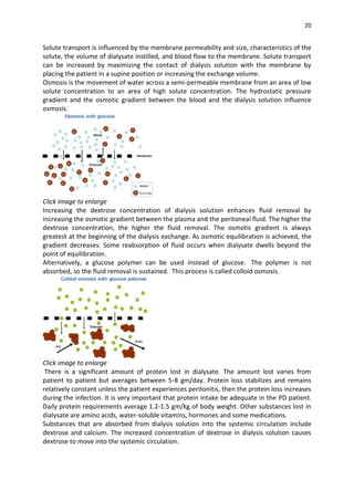20
Solute transport is influenced by the membrane permeability and size, characteristics of the
solute, the volume of dialysate instilled, and blood flow to the membrane. Solute transport
can be increased by maximizing the contact of dialysis solution with the membrane by
placing the patient in a supine position or increasing the exchange volume.
Osmosis is the movement of water across a semi-permeable membrane from an area of low
solute concentration to an area of high solute concentration. The hydrostatic pressure
gradient and the osmotic gradient between the blood and the dialysis solution influence
osmosis.
Click image to enlarge
Increasing the dextrose concentration of dialysis solution enhances fluid removal by
increasing the osmotic gradient between the plasma and the peritoneal fluid. The higher the
dextrose concentration, the higher the fluid removal. The osmotic gradient is always
greatest at the beginning of the dialysis exchange. As osmotic equilibration is achieved, the
gradient decreases. Some reabsorption of fluid occurs when dialysate dwells beyond the
point of equilibration.
Alternatively, a glucose polymer can be used instead of glucose. The polymer is not
absorbed, so the fluid removal is sustained. This process is called colloid osmosis.
Click image to enlarge
There is a significant amount of protein lost in dialysate. The amount lost varies from
patient to patient but averages between 5-8 gm/day. Protein loss stabilizes and remains
relatively constant unless the patient experiences peritonitis, then the protein loss increases
during the infection. It is very important that protein intake be adequate in the PD patient.
Daily protein requirements average 1.2-1.5 gm/kg of body weight. Other substances lost in
dialysate are amino acids, water-soluble vitamins, hormones and some medications.
Substances that are absorbed from dialysis solution into the systemic circulation include
dextrose and calcium. The increased concentration of dextrose in dialysis solution causes
dextrose to move into the systemic circulation.
 