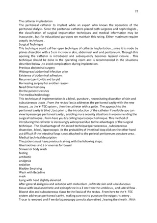 22
The catheter implantation
The peritoneal catheter to implant while an expert who knows the operation of the
peritoneal dialysis. Since the peritoneal catheters placed both surgeons and nephrologists ,
the classification of surgical implantation techniques and medical information may be
inaccurate , but for educational purposes we maintain this rating. Either maximum require
aseptic techniques .
Surgical Technique
This technique could call her open technique of catheter implantation , since it is made by
planes dissection with a 5 cm incision in skin, abdominal wall and peritoneum. Through this
opening the catheter is introduced and subsequently becomes layered closure . This
technique should be done in the operating room and is recommended in the situations
described below , to avoid complications during implantation.
Previous abdominal surgery
Widespread abdominal infection prior
Existence of abdominal adhesions
Recurrent peritonitis and torpid
Harnessing surgery for another reason
Need Omentectomy
On the patient's wishes
The medical technology
This technique of implementation is a blind , puncture , necessitating dissection of skin and
subcutaneous tissue . From the rectus fascia addresses the peritoneal cavity with the new
trocars , as the Y- TEC system , then the catheter with a guide . The approach to the
peritoneal cavity is blind , but prior to the introduction of the catheter if available you can
view laparoscope peritoneal cavity , enabling more security situations in recommending the
surgical technique . From here you try calling laparoscopic technique. This method of
introducing the catheter is increasingly widespread due to the advantages of the surgical
technique . The disadvantage of this mixed technique (percutaneous , subcutaneous
dissection , blind , laparoscopic ) is the probability of intestinal loop click on the other hand
act difficult if the intestinal loop is not attached to the parietal peritoneum puncture area .
Medical technical description
The patient must have previous training with the following steps:
Give laxatives and / or enemas for bowel
Shower or body wash
fasting
antibiotic
analgesia
sedation
Bladder Emptying
Wash with Betadine
mask
Lying with head slightly elevated
After general analgesia and sedation with midazolam , infiltrate skin and subcutaneous
tissue with local anesthetic and epinephrine in a 2 cm from the umbilicus , and lateral flow .
Dissect skin and subcutaneous tissue to the fascia of the rectus . From here to the Y- TEC
system addresses peritoneal cavity , making sure not to puncture the epigastric artery .
Trocar is removed and if we do laparoscopy cannula also retired , leaving the sheath . With
 