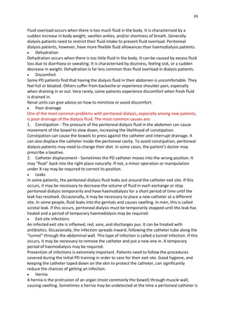 24
Fluid overload occurs when there is too much fluid in the body. It is characterised by a
sudden increase in body weight, swollen ankles, and/or shortness of breath. Generally
dialysis patients need to restrict their fluid intake to prevent fluid overload. Peritoneal
dialysis patients, however, have more flexible fluid allowances than haemodialysis patients.
 Dehydration
Dehydration occurs when there is too little fluid in the body. It can be caused by excess fluid
loss due to diarrhoea or sweating. It is characterised by dizziness, feeling sick, or a sudden
decrease in weight. Dehydration is far less common than fluid overload in dialysis patients.
 Discomfort
Some PD patients find that having the dialysis fluid in their abdomen is uncomfortable. They
feel full or bloated. Others suffer from backache or experience shoulder pain, especially
when draining in or out. Very rarely, some patients experience discomfort when fresh fluid
is drained in.
Renal units can give advice on how to minimize or avoid discomfort.
 Poor drainage
One of the most common problems with peritoneal dialysis, especially among new patients,
is poor drainage of the dialysis fluid. The most common causes are:
1. Constipation - The pressure of the peritoneal dialysis fluid in the abdomen can cause
movement of the bowel to slow down, increasing the likelihood of constipation.
Constipation can cause the bowels to press against the catheter and interrupt drainage. It
can also displace the catheter inside the peritoneal cavity. To avoid constipation, peritoneal
dialysis patients may need to change their diet. In some cases, the patient's doctor may
prescribe a laxative.
2. Catheter displacement - Sometimes the PD catheter moves into the wrong position. It
may "float" back into the right place naturally. If not, a minor operation or manipulation
under X-ray may be required to correct its position.
 Leaks
In some patients, the peritoneal dialysis fluid leaks out around the catheter exit site. If this
occurs, it may be necessary to decrease the volume of fluid in each exchange or stop
peritoneal dialysis temporarily and have haemodialysis for a short period of time until the
leak has resolved. Occasionally, it may be necessary to place a new catheter at a different
site. In some people, fluid leaks into the genitals and causes swelling. In men, this is called
scrotal leak. If this occurs, peritoneal dialysis must be temporarily stopped until the leak has
healed and a period of temporary haemodialysis may be required.
 Exit-site infections
An infected exit site is inflamed, red, sore, and discharges pus. It can be treated with
antibiotics. Occasionally, the infection spreads inward, following the catheter tube along the
"tunnel" through the abdominal wall. This type of infection is called a tunnel infection. If this
occurs, it may be necessary to remove the catheter and put a new one in. A temporary
period of haemodialysis may be required.
Prevention of infections is extremely important. Patients need to follow the procedures
covered during the initial PD training in order to care for their exit site. Good hygiene, and
keeping the catheter taped down on the skin to protect the catheter, can significantly
reduce the chances of getting an infection.
 Hernia
A hernia is the protrusion of an organ (most commonly the bowel) through muscle wall,
causing swelling. Sometimes a hernia may be undetected at the time a peritoneal catheter is
 