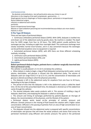 26
CONTRAINDICATION
No absolute contraindications , but will particularly value your choice in case of:
Alterations in the integrity of the wall ( omphalocele , gastroschisis ... )
Diaphragmatic hernia or diaphragm or fistula surgery pleuro -peritoneal or intraperitoneal
Recent abdominal surgery
Infection or abdominal wall cellulitis
peritonitis
Severe intraperitoneal hemorrhage
Massive or rapid catabolism poisoning (not recommended because dialysis acts more slowly )
Patients in shock
9.The Type Of Dialysis
There are two types of peritoneal dialysis:
 Continuous ambulatory peritoneal dialysis (CAPD) .With CAPD, dialysate is instilled into
and drawn out of the abdominal cavity by gravity alone. No machine is needed. The dwell
time for CAPD ranges from four to 10 hours. The CAPD patient usually performs four
exchanges per day, including an eight-hour overnight dwell. This continuous exchange most
closely resembles normal renal function, and it is also convenient because the exchanges
can be performed anywhere since no equipment is required
 Automated peritoneal dialysis (APD). with APD there are three different scheduling
methods, including :
1. continuous cyclic peritoneal dialysis (CCPD),
2. intermittent peritoneal dialysis (IPD), and
3. nightly peritoneal dialysis (NPD).
Description
Before peritoneal dialysis begins, patients have a catheter surgically inserted into
their peritoneal cavity.
The catheter is usually placed 1.2–2 in (3–5 cm) below the umbilicus.
 When dialysis is ready to begin, a bag of fluid (dialysate) containing sterile water, normal
plasma, electrolytes, and glucose is infused into the abdominal cavity. The volume of
dialysate used can range from1.5–3 qt (1.5–3 l), and the concentration of electrolytes and
glucose is altered according to what the physician prescribes.
 The dialysate is left in the abdominal cavity for anywhere from one hour to 10 hours,
depending on the type of dialysis.
 The period of time that the dialysate is left in the abdominal cavity is called the dwell
time. At the end of the prescribed dwell time, the dialysate is drained out of the abdominal
cavity through the catheter.
 The drained dialysate takes waste products with it. This process of instilling a bag of
dialysate, dwell time, and emptying the dialysate is called an exchange.
 The amount and timing of exchanges performed by patients depends on the type of
dialysis, the recommendation of the physician, and the lifestyle of the patient.
 Peritoneal dialysis works based on the principles of osmotic pressure and
diffusion. Osmotic pressure is the moving of fluid toward the solution with a higher solute
concentration. Diffusion is the passing of particles from an area of high concentration to an
area of lower concentration.
 The dialysate infused into the abdominal cavity is prepared with specific concentrations
of electrolytes and glucose that will draw the waste products and excess fluid across the
peritoneal membrane using diffusion and osmotic pressure. The pores in the peritoneal
 