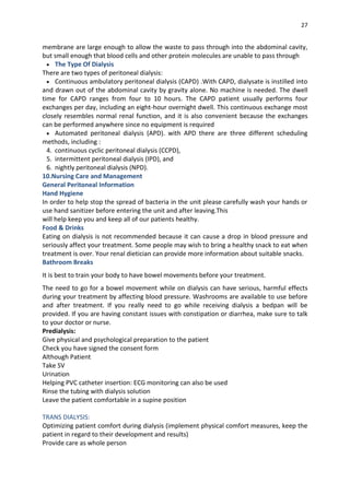 27
membrane are large enough to allow the waste to pass through into the abdominal cavity,
but small enough that blood cells and other protein molecules are unable to pass through
 The Type Of Dialysis
There are two types of peritoneal dialysis:
 Continuous ambulatory peritoneal dialysis (CAPD) .With CAPD, dialysate is instilled into
and drawn out of the abdominal cavity by gravity alone. No machine is needed. The dwell
time for CAPD ranges from four to 10 hours. The CAPD patient usually performs four
exchanges per day, including an eight-hour overnight dwell. This continuous exchange most
closely resembles normal renal function, and it is also convenient because the exchanges
can be performed anywhere since no equipment is required
 Automated peritoneal dialysis (APD). with APD there are three different scheduling
methods, including :
4. continuous cyclic peritoneal dialysis (CCPD),
5. intermittent peritoneal dialysis (IPD), and
6. nightly peritoneal dialysis (NPD).
10.Nursing Care and Management
General Peritoneal Information
Hand Hygiene
In order to help stop the spread of bacteria in the unit please carefully wash your hands or
use hand sanitizer before entering the unit and after leaving.This
will help keep you and keep all of our patients healthy.
Food & Drinks
Eating on dialysis is not recommended because it can cause a drop in blood pressure and
seriously affect your treatment. Some people may wish to bring a healthy snack to eat when
treatment is over. Your renal dietician can provide more information about suitable snacks.
Bathroom Breaks
It is best to train your body to have bowel movements before your treatment.
The need to go for a bowel movement while on dialysis can have serious, harmful effects
during your treatment by affecting blood pressure. Washrooms are available to use before
and after treatment. If you really need to go while receiving dialysis a bedpan will be
provided. If you are having constant issues with constipation or diarrhea, make sure to talk
to your doctor or nurse.
Predialysis:
Give physical and psychological preparation to the patient
Check you have signed the consent form
Although Patient
Take SV
Urination
Helping PVC catheter insertion: ECG monitoring can also be used
Rinse the tubing with dialysis solution
Leave the patient comfortable in a supine position
TRANS DIALYSIS:
Optimizing patient comfort during dialysis (implement physical comfort measures, keep the
patient in regard to their development and results)
Provide care as whole person
 