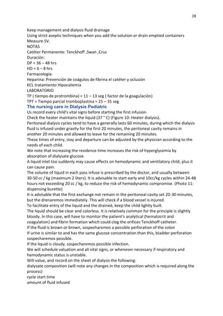 28
Keep management and dialysis fluid drainage
Using strict aseptic techniques when you add the solution or drain emptied containers
Measure SV.
NOTAS
Catéter Permanente: Tenckhoff ,Swan ,Cruz
Duración:
DP = 36 – 48 hrs
HD = 6 – 8 hrs
Farmacología:
Heparina: Prevención de coágulos de fibrina el catéter y oclusión
KCL tratamiento Hipocaliemia
LABORATORIO
TP ( tiempo de protrombina) = 11 – 13 seg ( factor de la goagulación)
TPT = Tiempo parcial tromboplastina = 25 – 35 seg
The nursing care in Dialysis Pediatric
Us record every child's vital signs before starting the first infusion
Check the heater maintains the liquid (37 ° C) (Figure 10: Heater dialysis).
Peritoneal dialysis cycles tend to have a generally lasts 60 minutes, during which the dialysis
fluid is infused under gravity for the first 20 minutes, the peritoneal cavity remains in
another 20 minutes and allowed to leave for the remaining 20 minutes.
These times of entry, stay and departure can be adjusted by the physician according to the
needs of each child.
We note that increasing the residence time increases the risk of hyperglycemia by
absorption of dialysate glucose.
A liquid inlet too suddenly may cause effects on hemodynamic and ventilatory child, plus it
can cause pain.
The volume of liquid in each pass infuse is prescribed by the doctor, and usually between
30-50 cc / kg (maximum 2 liters). It is advisable to start early and 10cc/kg cycles within 24-48
hours not exceeding 20 cc / kg, to reduce the risk of hemodynamic compromise. (Photo 11:
dispensing burette)
It is advisable that the first exchange not remain in the peritoneal cavity set 20-30 minutes,
but the drenaremos immediately. This will check if a blood vessel is injured.
To facilitate entry of the liquid and the drained, keep the child lightly built.
The liquid should be clear and colorless. It is relatively common for the principle is slightly
bloody. In this case, will have to monitor the patient's analytical (hematocrit and
coagulation) and fibrin formation which could clog the orifices Tenckhoff catheter.
If the fluid is brown or brown, sospecharemos a possible perforation of the colon
If urine is similar to and has the same glucose concentration than this, bladder perforation
sospecharemos possible.
If the liquid is cloudy, sospecharemos possible infection.
We will schedule valuation and all vital signs, or whenever necessary if respiratory and
hemodynamic status is unstable.
Will value, and record on the sheet of dialysis the following:
dialysate composition (will note any changes in the composition which is required along the
process)
cycle start time
amount of fluid infused
 