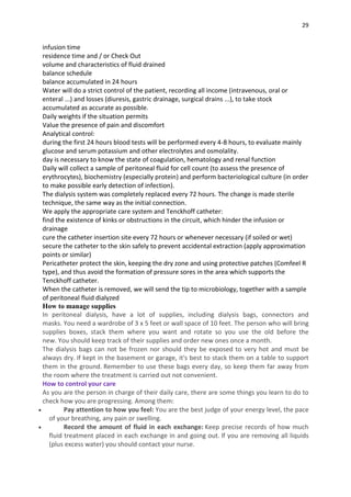 29
infusion time
residence time and / or Check Out
volume and characteristics of fluid drained
balance schedule
balance accumulated in 24 hours
Water will do a strict control of the patient, recording all income (intravenous, oral or
enteral ...) and losses (diuresis, gastric drainage, surgical drains ...), to take stock
accumulated as accurate as possible.
Daily weights if the situation permits
Value the presence of pain and discomfort
Analytical control:
during the first 24 hours blood tests will be performed every 4-8 hours, to evaluate mainly
glucose and serum potassium and other electrolytes and osmolality.
day is necessary to know the state of coagulation, hematology and renal function
Daily will collect a sample of peritoneal fluid for cell count (to assess the presence of
erythrocytes), biochemistry (especially protein) and perform bacteriological culture (in order
to make possible early detection of infection).
The dialysis system was completely replaced every 72 hours. The change is made sterile
technique, the same way as the initial connection.
We apply the appropriate care system and Tenckhoff catheter:
find the existence of kinks or obstructions in the circuit, which hinder the infusion or
drainage
cure the catheter insertion site every 72 hours or whenever necessary (if soiled or wet)
secure the catheter to the skin safely to prevent accidental extraction (apply approximation
points or similar)
Pericatheter protect the skin, keeping the dry zone and using protective patches (Comfeel R
type), and thus avoid the formation of pressure sores in the area which supports the
Tenckhoff catheter.
When the catheter is removed, we will send the tip to microbiology, together with a sample
of peritoneal fluid dialyzed
How to manage supplies
In peritoneal dialysis, have a lot of supplies, including dialysis bags, connectors and
masks. You need a wardrobe of 3 x 5 feet or wall space of 10 feet. The person who will bring
supplies boxes, stack them where you want and rotate so you use the old before the
new. You should keep track of their supplies and order new ones once a month.
The dialysis bags can not be frozen nor should they be exposed to very hot and must be
always dry. If kept in the basement or garage, it's best to stack them on a table to support
them in the ground. Remember to use these bags every day, so keep them far away from
the room where the treatment is carried out not convenient.
How to control your care
As you are the person in charge of their daily care, there are some things you learn to do to
check how you are progressing. Among them:
 Pay attention to how you feel: You are the best judge of your energy level, the pace
of your breathing, any pain or swelling.
 Record the amount of fluid in each exchange: Keep precise records of how much
fluid treatment placed in each exchange in and going out. If you are removing all liquids
(plus excess water) you should contact your nurse.
 