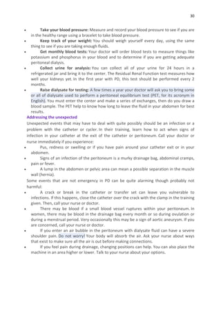 30
 Take your blood pressure: Measure and record your blood pressure to see if you are
in the healthy range using a bracelet to take blood pressure.
 Keep track of your weight: You should weigh yourself every day, using the same
thing to see if you are taking enough fluids.
 Get monthly blood tests: Your doctor will order blood tests to measure things like
potassium and phosphorus in your blood and to determine if you are getting adequate
peritoneal dialysis.
 Collect urine for analysis: You can collect all of your urine for 24 hours in a
refrigerated jar and bring it to the center. The Residual Renal Function test measures how
well your kidneys yet. In the first year with PD, this test should be performed every 2
months.
 Raise dialysate for testing: A few times a year your doctor will ask you to bring some
or all of dialysate used to perform a peritoneal equilibrium test (PET, for its acronym in
English). You must enter the center and make a series of exchanges, then do you draw a
blood sample. The PET help to know how long to leave the fluid in your abdomen for best
results.
Addressing the unexpected
Unexpected events that may have to deal with quite possibly should be an infection or a
problem with the catheter or cycler. In their training, learn how to act when signs of
infection in your catheter at the exit of the catheter or peritoneum. Call your doctor or
nurse immediately if you experience:
 Pus, redness or swelling or if you have pain around your catheter exit or in your
abdomen.
 Signs of an infection of the peritoneum is a murky drainage bag, abdominal cramps,
pain or fever.
 A lump in the abdomen or pelvic area can mean a possible separation in the muscle
wall (hernia).
Some events that are not emergency in PD can be quite alarming though probably not
harmful:
 A crack or break in the catheter or transfer set can leave you vulnerable to
infections. If this happens, close the catheter over the crack with the clamp in the training
given. Then, call your nurse or doctor.
 There may be blood if a small blood vessel ruptures within your peritoneum. In
women, there may be blood in the drainage bag every month or so during ovulation or
during a menstrual period. Very occasionally this may be a sign of aortic aneurysm. If you
are concerned, call your nurse or doctor.
 If you enter an air bubble in the peritoneum with dialysate fluid can have a severe
shoulder pain. Do not worry! Your body will absorb the air. Ask your nurse about ways
that exist to make sure all the air is out before making connections.
 If you feel pain during drainage, changing positions can help. You can also place the
machine in an area higher or lower. Talk to your nurse about your options.
 