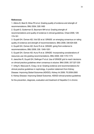 33
References
1. Atkins D, Best D, Briss PA et al. Grading quality of evidence and strength of
recommendations. BMJ 2004; 328:1490
2. Guyatt G, Gutterman D, Baumann MH et al. Grading strength of
recommendations and quality of evidence in clinical guidelines. Chest 2006; 129:
174-181
3. Guyatt GH, Oxman AD, Vist GE et al. GRADE: an emerging consensus on rating
quality of evidence and strength of recommendations. BMJ 2008; 336:924-926
4. Guyatt GH, Oxman AD, Kunz R et al. GRADE: going from evidence to
recommendations. BMJ 2008; 336: 1049-1051
5. Guyatt GH, Oxman AD, Kunz R et al. GRADE: Incorporating considerations of
resources use into grading recommendations. BMJ 2008; 336:1170-1173
6. Jaeschke R, Guyatt GH, Dellinger P et al. Use of GRADE grid to reach decisions
on clinical practice guidelines when consensus is elusive. BMJ 2008; 337:327-330
7. Uhlig K, MacLeod A, Craig J et al. Grading evidence and recommendations for
clinical practice guidelines in nephrology. A position statement from Kidney
Disease: Improving Global Outcomes (KDIGO). Kidney Int 2006; 70:2058-2065
8. Kidney Disease: Improving Global Outcomes. KDIGO clinical practice guidelines
for the prevention, diagnosis, evaluation and treatment of Hepatitis C in chronic
 