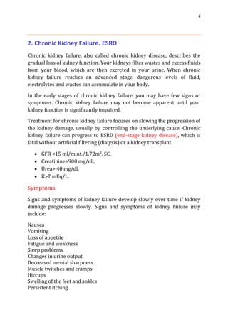 4
2. Chronic Kidney Failure. ESRD
Chronic kidney failure, also called chronic kidney disease, describes the
gradual loss of kidney function. Your kidneys filter wastes and excess fluids
from your blood, which are then excreted in your urine. When chronic
kidney failure reaches an advanced stage, dangerous levels of fluid,
electrolytes and wastes can accumulate in your body.
In the early stages of chronic kidney failure, you may have few signs or
symptoms. Chronic kidney failure may not become apparent until your
kidney function is significantly impaired.
Treatment for chronic kidney failure focuses on slowing the progression of
the kidney damage, usually by controlling the underlying cause. Chronic
kidney failure can progress to ESRD (end-stage kidney disease), which is
fatal without artificial filtering (dialysis) or a kidney transplant.
 GFR <15 ml/mint./1.72m². SC.
 Creatinine>900 mg/dl.,
 Urea> 40 mg/dl,
 K>7 mEq/L.
Symptoms
Signs and symptoms of kidney failure develop slowly over time if kidney
damage progresses slowly. Signs and symptoms of kidney failure may
include:
Nausea
Vomiting
Loss of appetite
Fatigue and weakness
Sleep problems
Changes in urine output
Decreased mental sharpness
Muscle twitches and cramps
Hiccups
Swelling of the feet and ankles
Persistent itching
 