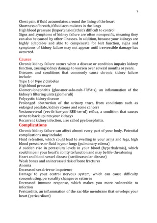 5
Chest pain, if fluid accumulates around the lining of the heart
Shortness of breath, if fluid accumulates in the lungs
High blood pressure (hypertension) that's difficult to control
Signs and symptoms of kidney failure are often nonspecific, meaning they
can also be caused by other illnesses. In addition, because your kidneys are
highly adaptable and able to compensate for lost function, signs and
symptoms of kidney failure may not appear until irreversible damage has
occurred.
Causes
Chronic kidney failure occurs when a disease or condition impairs kidney
function, causing kidney damage to worsen over several months or years.
Diseases and conditions that commonly cause chronic kidney failure
include:
Type 1 or type 2 diabetes
High blood pressure
Glomerulonephritis (gloe-mer-u-lo-nuh-FRY-tis), an inflammation of the
kidney's filtering units (glomeruli)
Polycystic kidney disease
Prolonged obstruction of the urinary tract, from conditions such as
enlarged prostate, kidney stones and some cancers
Vesicoureteral (ves-ih-koe-yoo-REE-ter-ul) reflux, a condition that causes
urine to back up into your kidneys
Recurrent kidney infection, also called pyelonephritis.
Complications
Chronic kidney failure can affect almost every part of your body. Potential
complications may include:
Fluid retention, which could lead to swelling in your arms and legs, high
blood pressure, or fluid in your lungs (pulmonary edema)
A sudden rise in potassium levels in your blood (hyperkalemia), which
could impair your heart's ability to function and may be life-threatening
Heart and blood vessel disease (cardiovascular disease)
Weak bones and an increased risk of bone fractures
Anemia
Decreased sex drive or impotence
Damage to your central nervous system, which can cause difficulty
concentrating, personality changes or seizures
Decreased immune response, which makes you more vulnerable to
infection
Pericarditis, an inflammation of the sac-like membrane that envelops your
heart (pericardium)
 