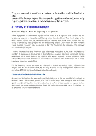 6
Pregnancy complications that carry risks for the mother and the developing
fetus
Irreversible damage to your kidneys (end-stage kidney disease), eventually
requiring either dialysis or a kidney transplant for survival.
3 -History of Peritoneal Dialysis
Peritoneal dialysis – from the beginning to the present
When symptoms of uremia first appear in the body, it is a sign that the kidneys are not
functioning properly or have stopped filtering toxins from the blood. The Greek origin of the
word “uremia” shows that the awareness of this disease goes back much further than our
ability to effectively treat people this life-threatening illness. Only within the last hundred
years medical research has been able to lay the fundament for replacing the kidneys’
functions through dialysis.
The first progress with this treatment type was made during the 1920s, but it would take a
number of subsequent discoveries in the following decades to make peritoneal dialysis
accessible for a larger number of patients with kidney disease. These advances were
achieved by dedicated doctors and scientists whose efforts and discoveries led to ever-
improving treatment possibilities.
On the following pages, we offer an introduction to the fascinating history of peritoneal
dialysis and the discoveries which, to this day, help to ensure a longer and better life for
more than 250,000 peritoneal dialysis patients worldwide.
The fundamentals of peritoneal dialysis
As described in the introduction, peritoneal dialysis is one of the two established methods to
remove toxins and excess water from the human body. The lining of the abdomen
(peritoneum) is a thin, shiny membrane that has a surface of as much as two square meters
and covers the entire abdominal cavity. Since the peritoneum has good blood circulation, it is
an excellent natural filter membrane.
 