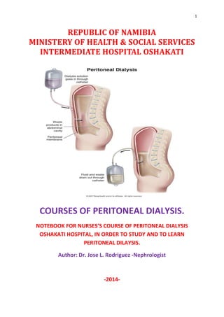 1
REPUBLIC OF NAMIBIA
MINISTERY OF HEALTH & SOCIAL SERVICES
INTERMEDIATE HOSPITAL OSHAKATI
COURSES OF PERITONEAL DIALYSIS.
NOTEBOOK FOR NURSES’S COURSE OF PERITONEAL DIALYSIS
OSHAKATI HOSPITAL, IN ORDER TO STUDY AND TO LEARN
PERITONEAL DILAYSIS.
Author: Dr. Jose L. Rodriguez -Nephrologist
-2014-
 