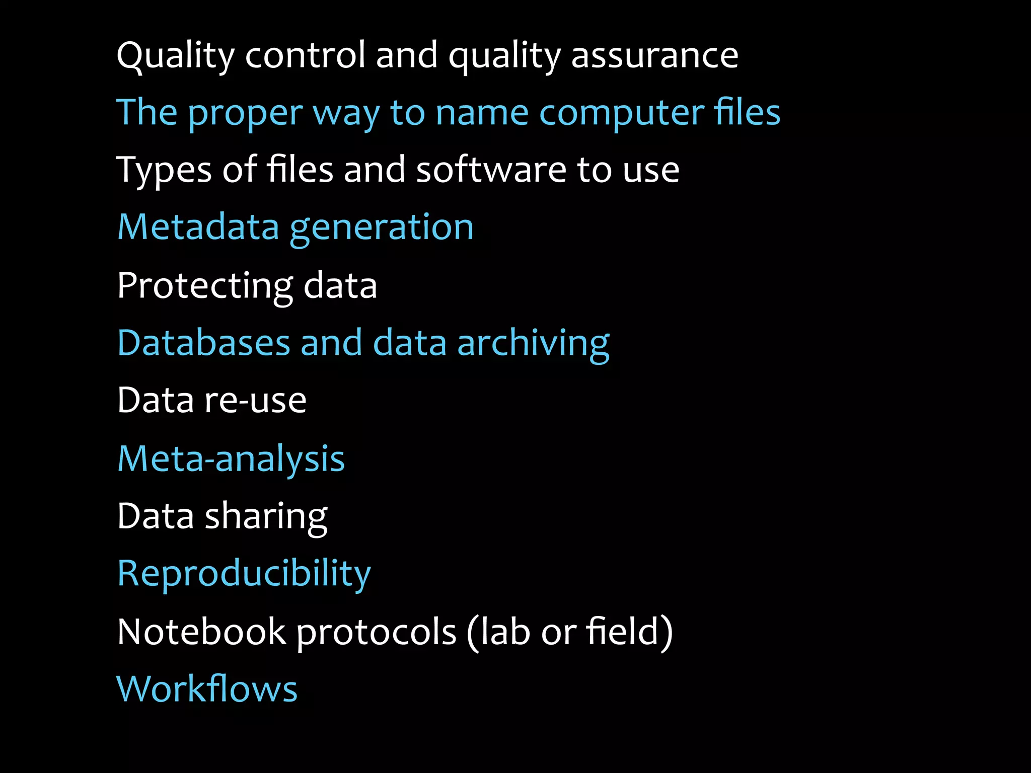 Quality	
  control	
  and	
  quality	
  assurance	
  
The	
  proper	
  way	
  to	
  name	
  computer	
  ﬁles	
  
Types	
  of	
  ﬁles	
  and	
  software	
  to	
  use	
  
Metadata	
  generation	
  	
  
Protecting	
  data	
  
Databases	
  and	
  data	
  archiving	
  
Data	
  re-­‐use	
  
Meta-­‐analysis	
  
Data	
  sharing	
  
Reproducibility	
  
Notebook	
  protocols	
  (lab	
  or	
  ﬁeld)	
  
Workﬂows	
  
	
  
 