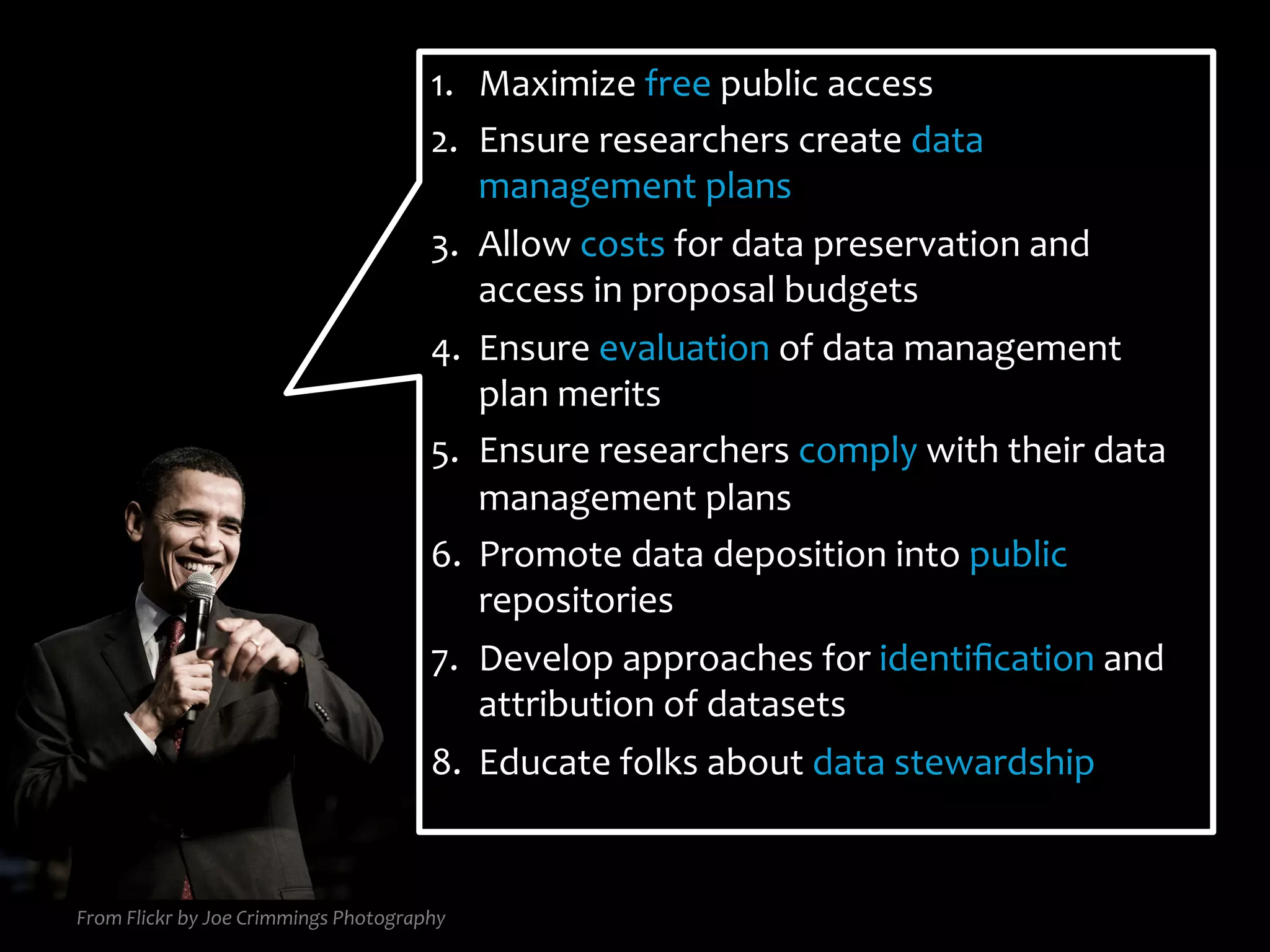 From	
  Flickr	
  by	
  Joe	
  Crimmings	
  Photography	
  
1.  Maximize	
  free	
  public	
  access	
  
2.  Ensure	
  researchers	
  create	
  data	
  
management	
  plans	
  
3.  Allow	
  costs	
  for	
  data	
  preservation	
  and	
  
access	
  in	
  proposal	
  budgets	
  
4.  Ensure	
  evaluation	
  of	
  data	
  management	
  
plan	
  merits	
  
5.  Ensure	
  researchers	
  comply	
  with	
  their	
  data	
  
management	
  plans	
  
6.  Promote	
  data	
  deposition	
  into	
  public	
  
repositories	
  
7.  Develop	
  approaches	
  for	
  identiﬁcation	
  and	
  
attribution	
  of	
  datasets	
  
8.  Educate	
  folks	
  about	
  data	
  stewardship	
  
 