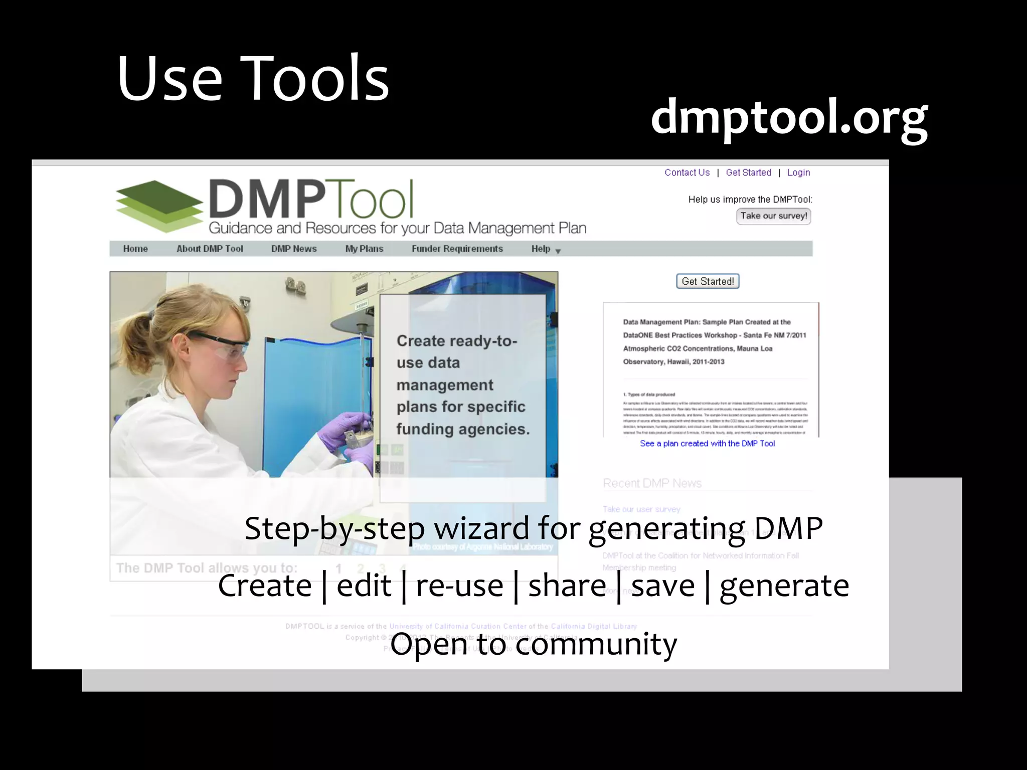 Step-­‐by-­‐step	
  wizard	
  for	
  generating	
  DMP	
  
Create	
  |	
  edit	
  |	
  re-­‐use	
  |	
  share	
  |	
  save	
  |	
  generate	
  	
  
Open	
  to	
  community	
  	
  
dmptool.org	
  	
  	
  	
  	
  	
  	
  	
  	
  
Use	
  Tools	
  
 