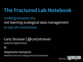 The	
  Fractured	
  Lab	
  Notebook	
  
	
  
Undergraduates	
  are	
  	
  
not	
  learning	
  ecological	
  data	
  management	
  	
  
at	
  top	
  US	
  institutions	
  
	
  
Carly	
  Strasser	
  |	
  @carlystrasser	
  
California	
  Digital	
  Library	
  
&	
  
Stephanie	
  Hampton	
  
National	
  Center	
  for	
  Ecological	
  Analysis	
  &	
  Synthesis	
  
ESA	
  2013	
  
 