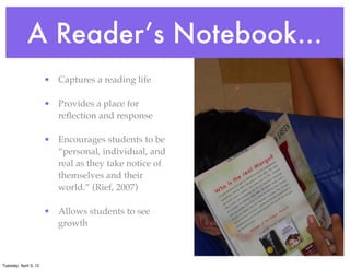 A Reader’s Notebook...
• Captures a reading life
• Provides a place for
reﬂection and response
• Encourages students to be
“personal, individual, and
real as they take notice of
themselves and their
world.” (Rief, 2007)
• Allows students to see
growth
Tuesday, April 3, 12
 