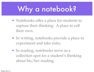 Why a notebook?
• Notebooks offer a place for students to
capture their thinking. A place to call
their own.
• In writing, notebooks provide a place to
experiment and take risks.
• In reading, notebooks serve as a
collection spot for a student’s thinking
about his/her reading.
Tuesday, April 3, 12
 