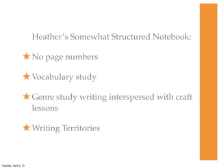 Heather’s Somewhat Structured Notebook:
★No page numbers
★Vocabulary study
★Genre study writing interspersed with craft
lessons
★Writing Territories
Tuesday, April 3, 12
 