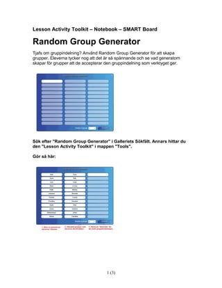 Lesson Activity Toolkit – Notebook – SMART Board

Random Group Generator
Tjafs om gruppindelning? Använd Random Group Generator för att skapa
grupper. Eleverna tycker nog att det är så spännande och se vad generatorn
skapar för grupper att de accepterar den gruppindelning som verktyget ger.




Sök efter "Random Group Generator" i Galleriets Sökfält. Annars hittar du
den "Lesson Activity Toolkit" i mappen "Tools".

Gör så här:




                                     1 (3)
 
