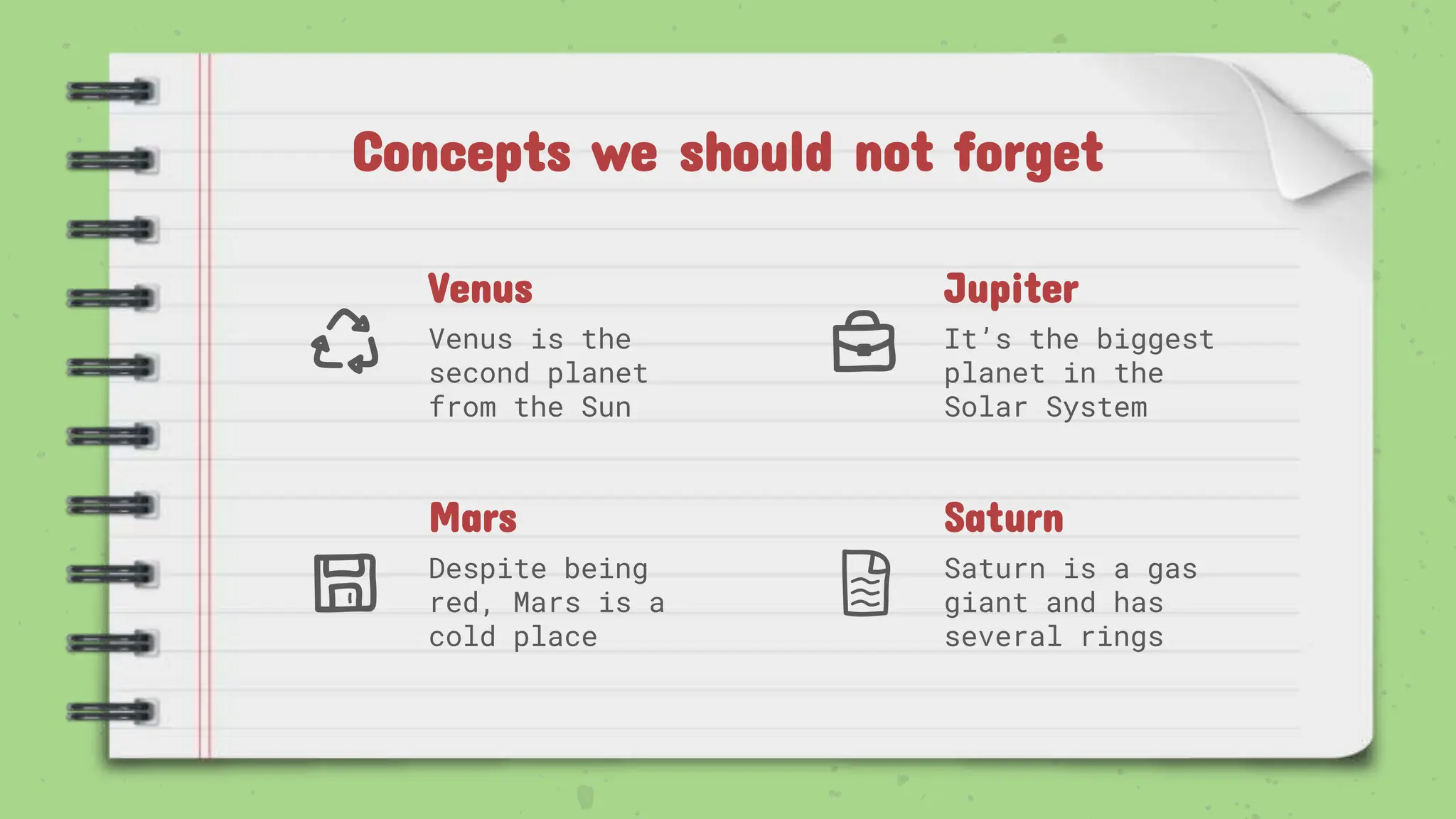Venus
Venus is the
second planet
from the Sun
Jupiter
It’s the biggest
planet in the
Solar System
Mars
Despite being
red, Mars is a
cold place
Saturn
Saturn is a gas
giant and has
several rings
Concepts we should not forget
 