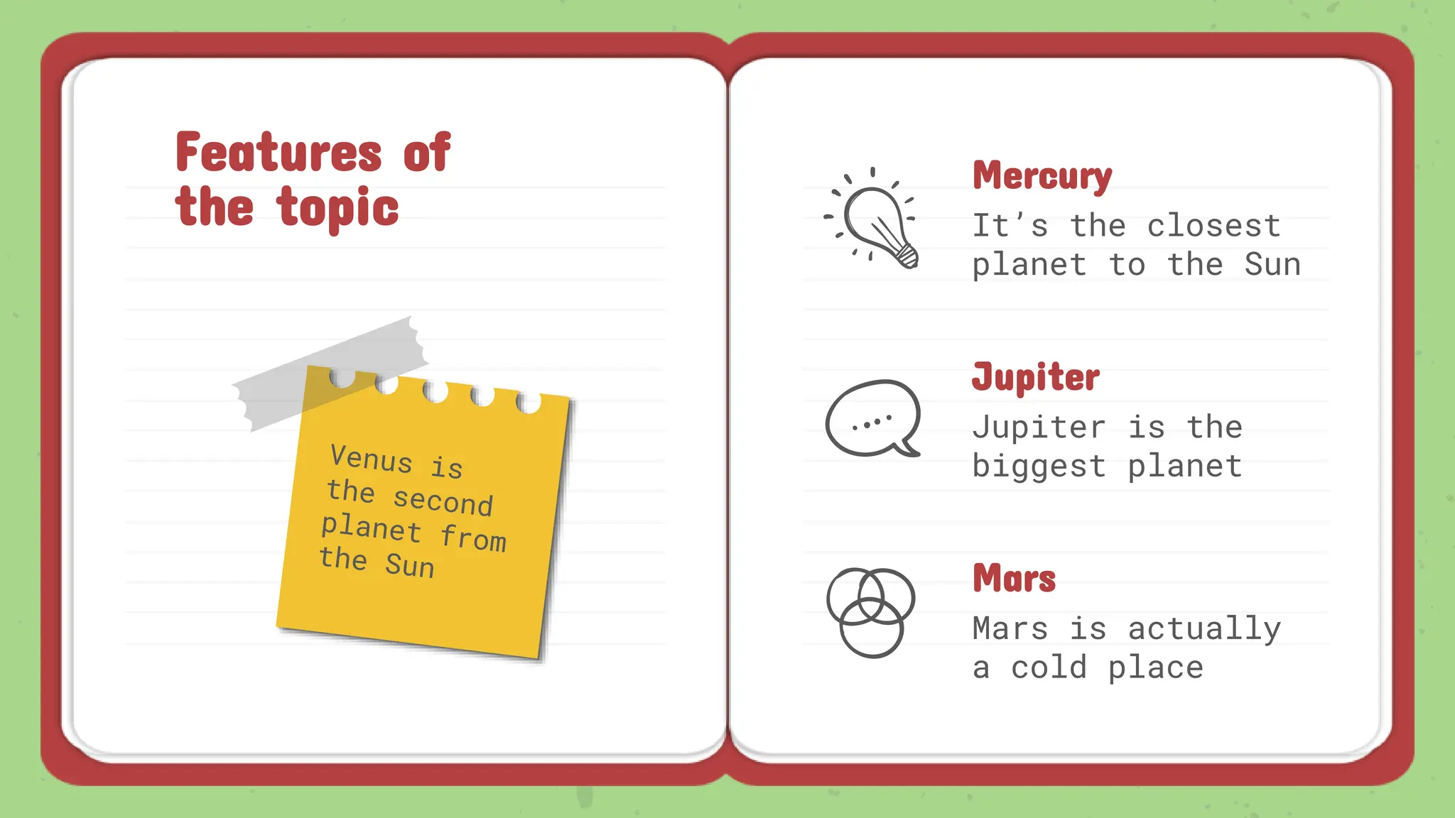 Features of
the topic
Mercury
It’s the closest
planet to the Sun
Jupiter
Jupiter is the
biggest planet
Mars
Mars is actually
a cold place
 