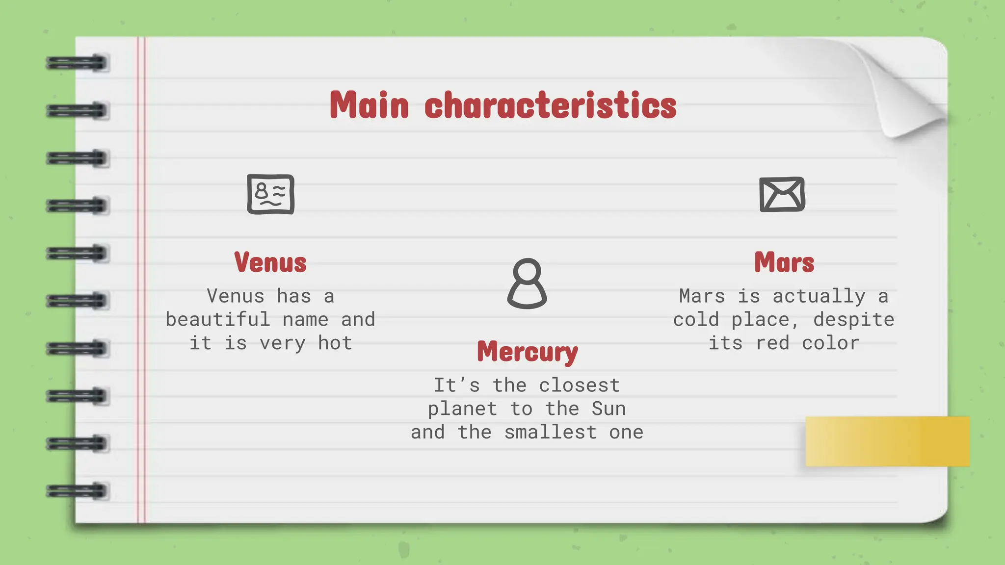 Mercury
It’s the closest
planet to the Sun
and the smallest one
Venus
Venus has a
beautiful name and
it is very hot
Mars
Mars is actually a
cold place, despite
its red color
Main characteristics
 