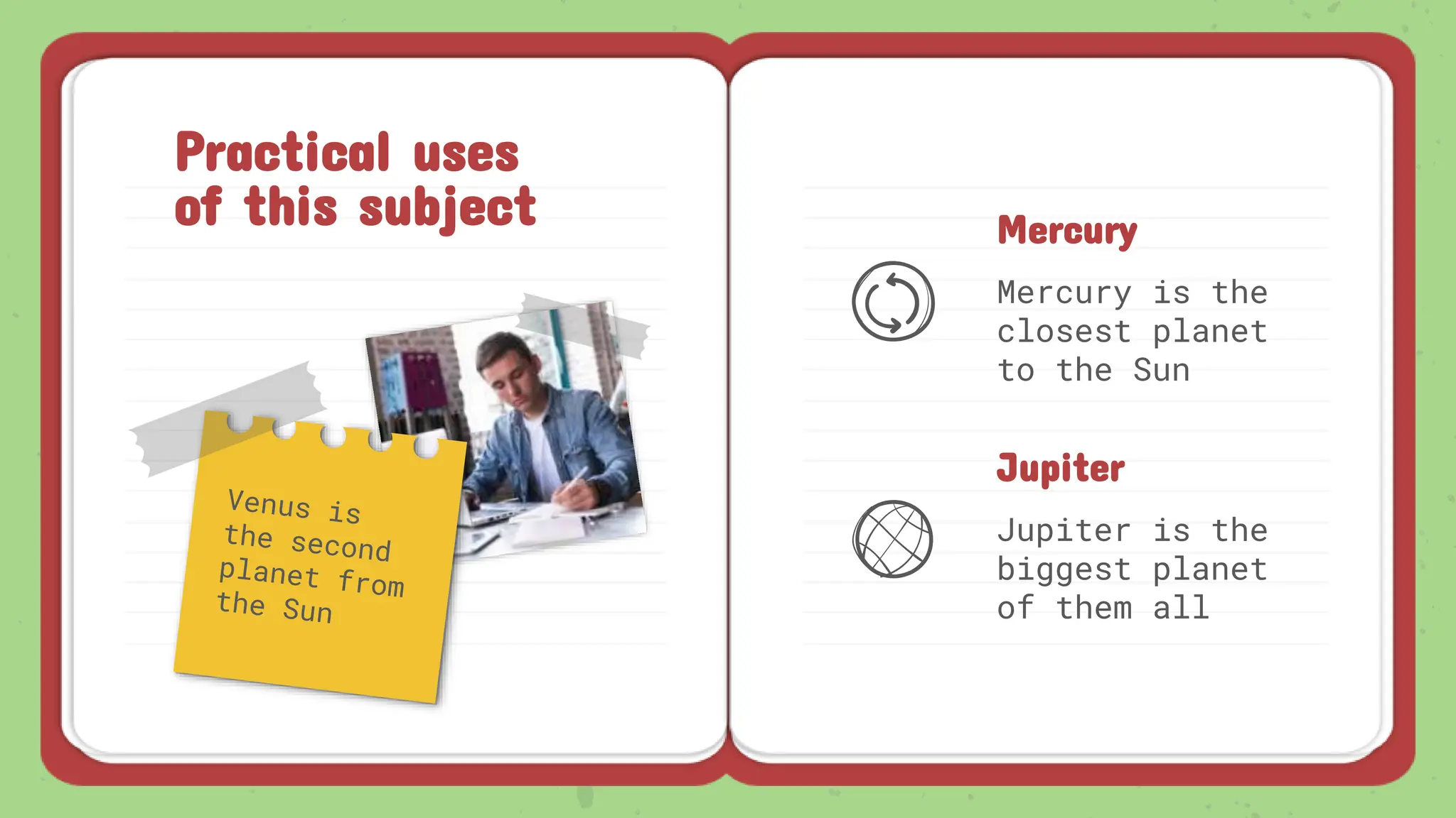 Practical uses
of this subject Mercury
Mercury is the
closest planet
to the Sun
Jupiter
Jupiter is the
biggest planet
of them all
 