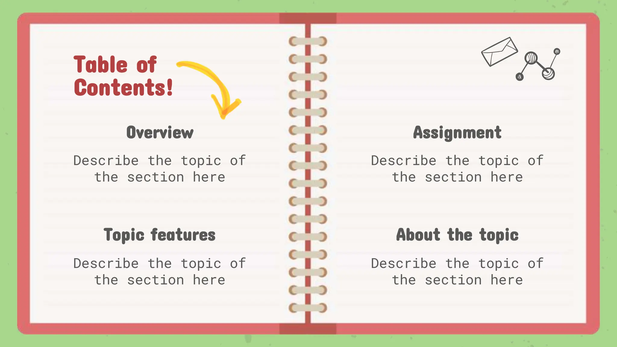 Table of
Contents!
Overview
Describe the topic of
the section here
Assignment
Describe the topic of
the section here
Topic features
Describe the topic of
the section here
About the topic
Describe the topic of
the section here
 