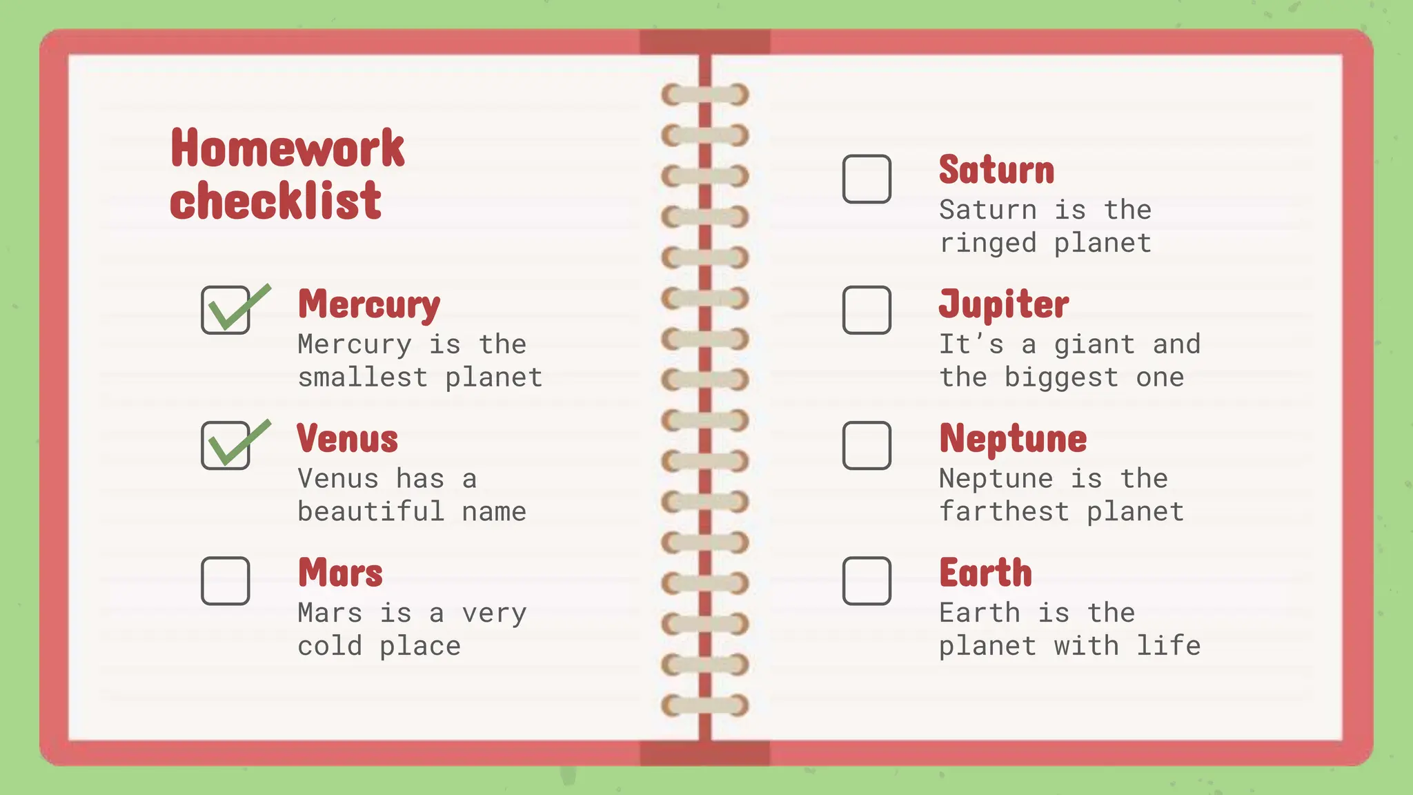 Homework
checklist
Venus has a
beautiful name
Saturn is the
ringed planet
Mercury is the
smallest planet
Mars is a very
cold place
It’s a giant and
the biggest one
Neptune is the
farthest planet
Earth is the
planet with life
Saturn
Jupiter
Neptune
Earth
Venus
Mercury
Mars
 