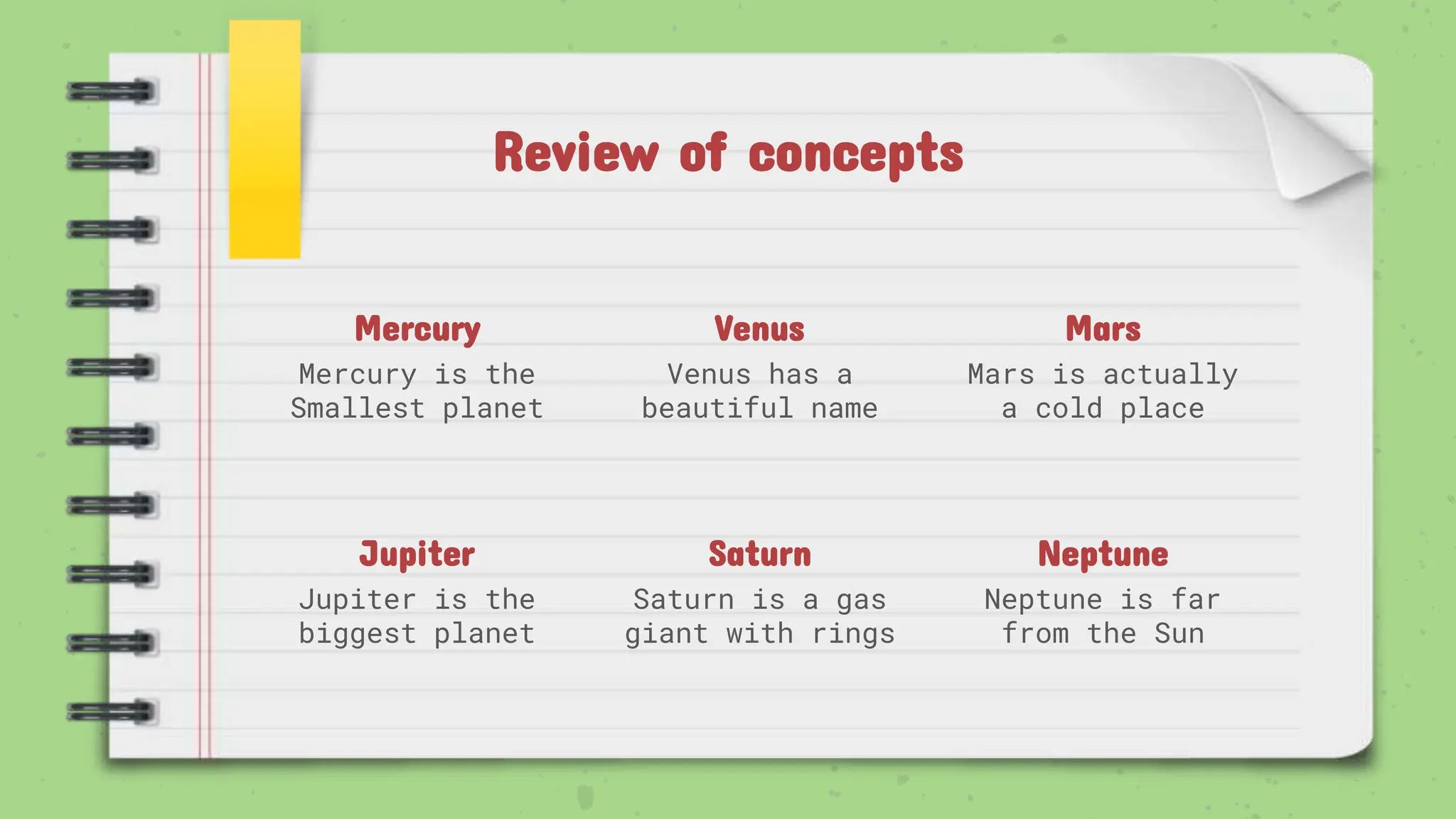 Review of concepts
Mercury
Mercury is the
Smallest planet
Venus
Venus has a
beautiful name
Mars
Mars is actually
a cold place
Jupiter
Jupiter is the
biggest planet
Saturn
Saturn is a gas
giant with rings
Neptune
Neptune is far
from the Sun
 