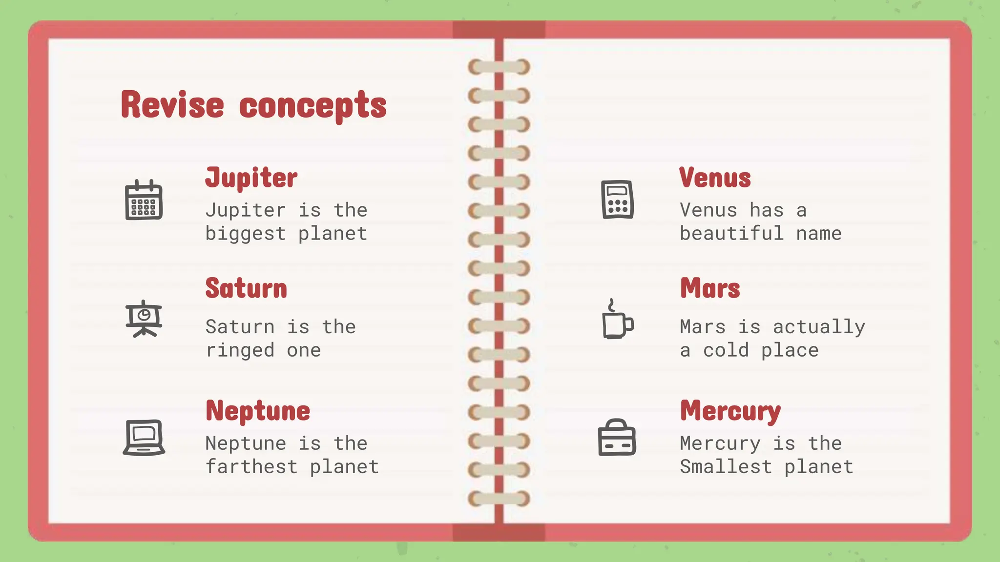 Revise concepts
Jupiter
Jupiter is the
biggest planet
Venus
Venus has a
beautiful name
Mars
Mars is actually
a cold place
Saturn
Saturn is the
ringed one
Neptune
Neptune is the
farthest planet
Mercury
Mercury is the
Smallest planet
 