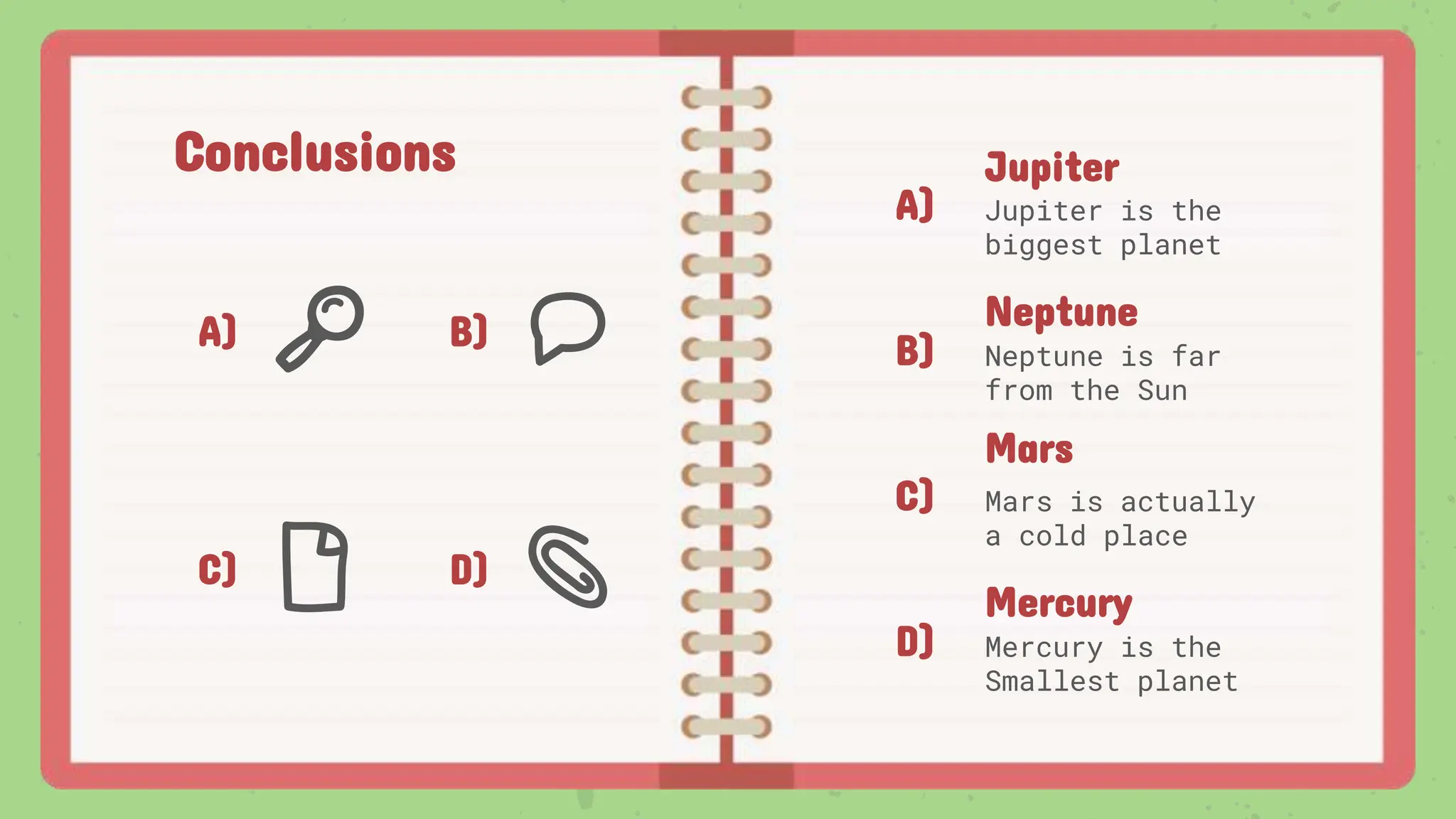 Conclusions
A) B)
C) D)
A)
B)
C)
D)
Jupiter
Jupiter is the
biggest planet
Mars
Mars is actually
a cold place
Neptune
Neptune is far
from the Sun
Mercury
Mercury is the
Smallest planet
 