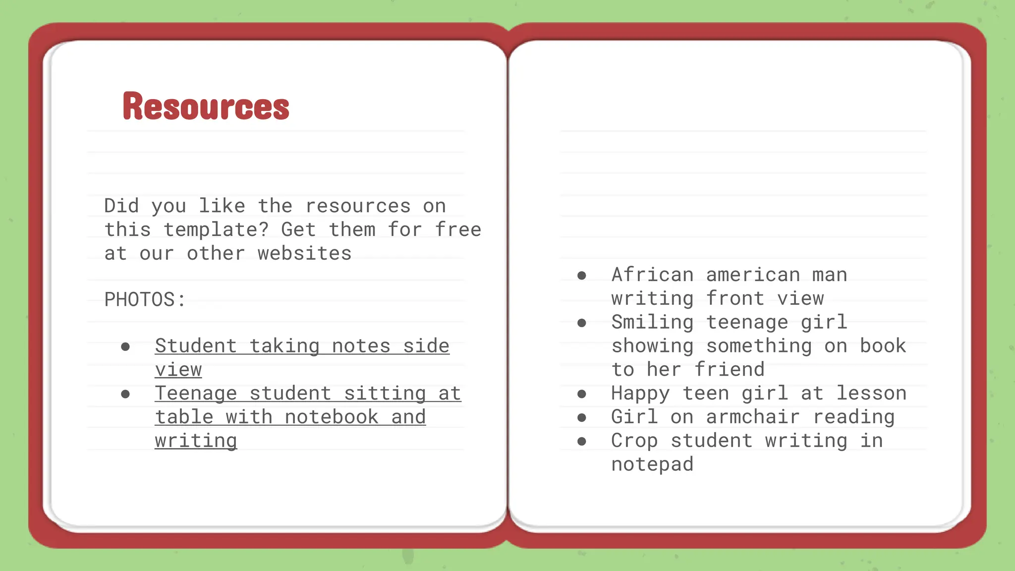 Resources
Did you like the resources on
this template? Get them for free
at our other websites
PHOTOS:
● Student taking notes side
view
● Teenage student sitting at
table with notebook and
writing
● African american man
writing front view
● Smiling teenage girl
showing something on book
to her friend
● Happy teen girl at lesson
● Girl on armchair reading
● Crop student writing in
notepad
 