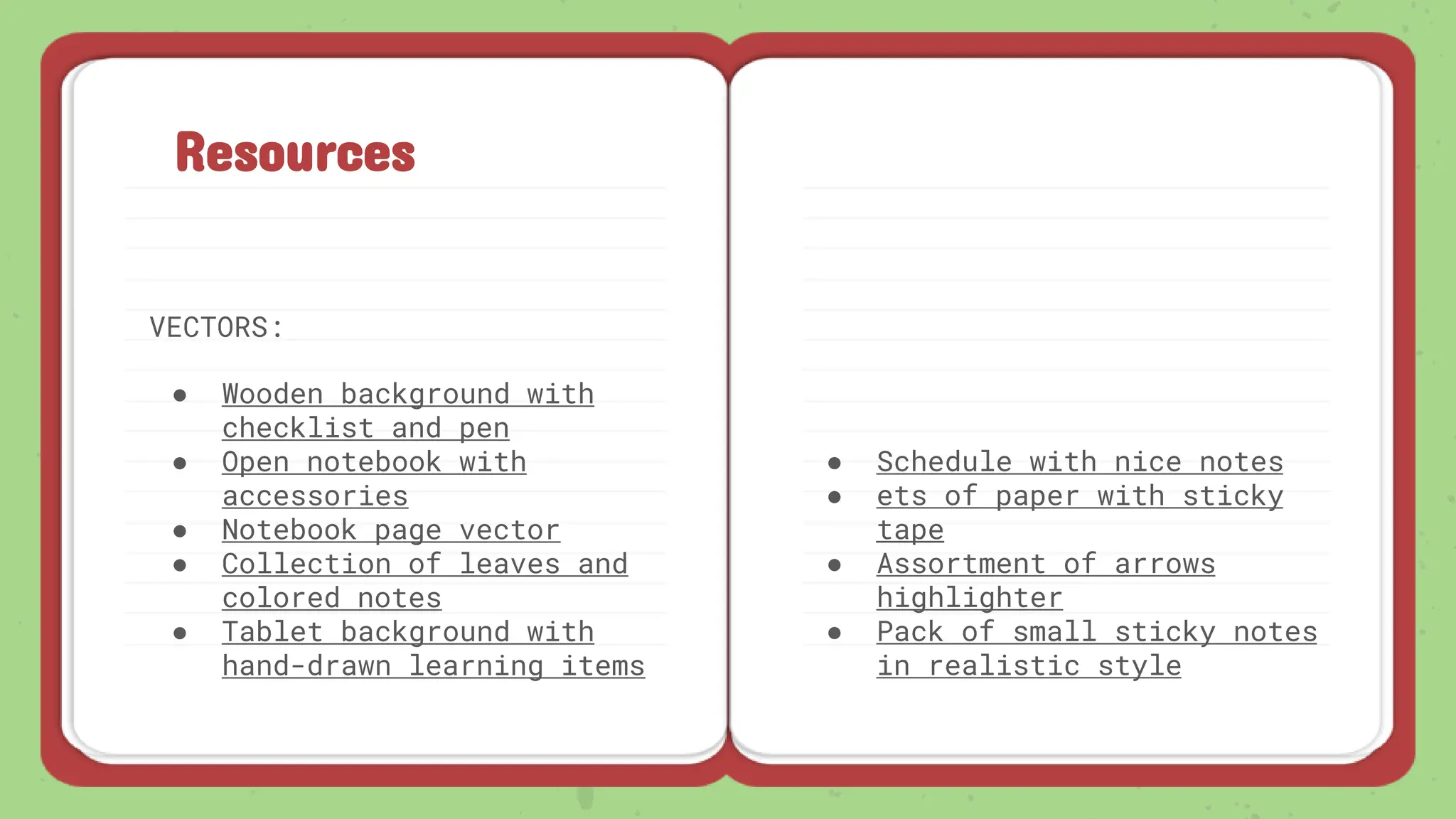 Resources
VECTORS:
● Wooden background with
checklist and pen
● Open notebook with
accessories
● Notebook page vector
● Collection of leaves and
colored notes
● Tablet background with
hand-drawn learning items
● Schedule with nice notes
● ets of paper with sticky
tape
● Assortment of arrows
highlighter
● Pack of small sticky notes
in realistic style
 
