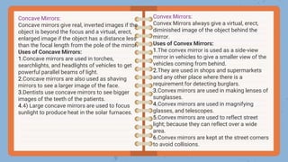 Concave Mirrors:
Concave mirrors give real, inverted images if the
object is beyond the focus and a virtual, erect,
enlarged image if the object has a distance less
than the focal length from the pole of the mirror.
Uses of Concave Mirrors:
1.Concave mirrors are used in torches,
searchlights, and headlights of vehicles to get
powerful parallel beams of light.
2.Concave mirrors are also used as shaving
mirrors to see a larger image of the face.
3.Dentists use concave mirrors to see bigger
images of the teeth of the patients.
4.4) Large concave mirrors are used to focus
sunlight to produce heat in the solar furnaces.
Convex Mirrors:
Convex Mirrors always give a virtual, erect,
diminished image of the object behind the
mirror.
Uses of Convex Mirrors:
1.The convex mirror is used as a side-view
mirror in vehicles to give a smaller view of the
vehicles coming from behind.
2.They are used in shops and supermarkets
and any other place where there is a
requirement for detecting burglars.
3.Convex mirrors are used in making lenses of
sunglasses.
4.Convex mirrors are used in magnifying
glasses, and telescopes.
5.Convex mirrors are used to reflect street
light; because they can reflect over a wide
area.
6.Convex mirrors are kept at the street corners
to avoid collisions.
 