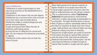 Uses of Reflection:
1.Reflection is used in periscopes to view
advancing enemies on the battlefield from a
safe position.
2.Reflection is the reason why we see objects.
3.Reflection by a concave mirror and a convex
mirror has many uses as listed above.
4.Reflection helps in medical diagnosis and
optical communications.
5.Light and Sound both follow the law of
reflection, both being waves.
6.Using the law of reflection for sound and
light, we can measure the distances accurately
to objects.
7.Reflection is the reason why we hear the
echo of sound.
When light passes from denser medium to
lighter medium at an angle more than the
critical angle required for refraction, then the
light is reflected back into the denser medium.
This is a phenomenon called Total Internal
ReflectionThe phenomenon, total internal
reflection, is taken advantage in piping light in a
curved path. The light directed down a narrow
fiber of glass or plastic repeatedly reflects from
the fiber-air interface at larger than the critical
angle. Optical fibers can transmit light over long
distances without any loss of intensity.
Sequences of light pulses are used to transmit
information through an optical fiber network
with the help of this total internal reflection.
Medical instruments like ‘endoscopes’ use the
total internal reflection of light through an
optical fiber bundle to image internal organs.
 
