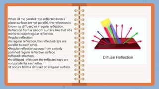 When all the parallel rays reflected from a
plane surface are not parallel, the reflection is
known as diffused or irregular reflection.
Reflection from a smooth surface like that of a
mirror is called regular reflection.
Regular reflection
•In regular reflection, the reflected rays are
parallel to each other.
•Regular reflection occurs from a nicely
polished regular reflective surface.
Diffused reflection
•In diffused reflection, the reflected rays are
not parallel to each other.
•It occurs from a diffused or irregular surface.
 