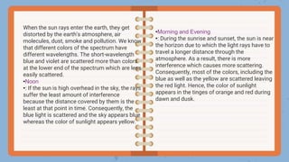 When the sun rays enter the earth, they get
distorted by the earth’s atmosphere, air
molecules, dust, smoke and pollution. We know
that different colors of the spectrum have
different wavelengths. The short-wavelength
blue and violet are scattered more than colors
at the lower end of the spectrum which are less
easily scattered.
•Noon
•: If the sun is high overhead in the sky, the rays
suffer the least amount of interference
because the distance covered by them is the
least at that point in time. Consequently, the
blue light is scattered and the sky appears blue
whereas the color of sunlight appears yellow.
•Morning and Evening
•: During the sunrise and sunset, the sun is near
the horizon due to which the light rays have to
travel a longer distance through the
atmosphere. As a result, there is more
interference which causes more scattering.
Consequently, most of the colors, including the
blue as well as the yellow are scattered leaving
the red light. Hence, the color of sunlight
appears in the tinges of orange and red during
dawn and dusk.
 